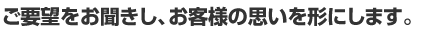 ご要望をお聞きし、お客様の思いを形にします。