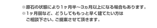 原石の状態により1ヶ月半~3ヶ月以上になる場合もあります。1ヶ月弱など、どうしてももっと早く建てたい方はご相談ください。ご提案させて頂きます。