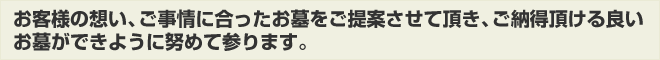 お客様の想い、ご事情に合ったお墓をご提案させて頂き、ご納得頂ける良いお墓ができるように努めて参ります。